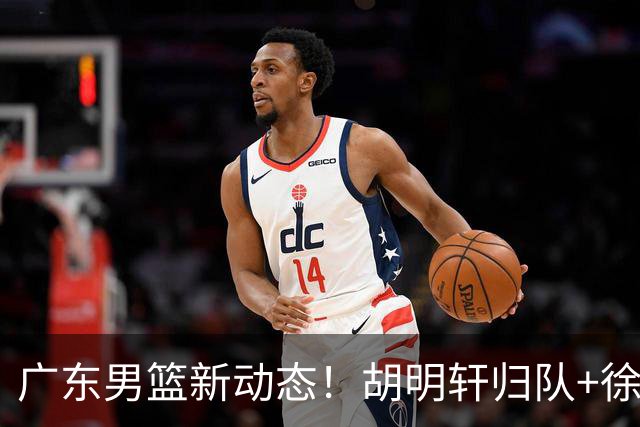 广东男篮新动态！胡明轩归队+徐杰黄明依赴美特训，四人合同到期